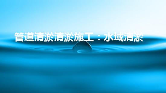 管道清淤清淤施工：水域清淤，刨析以后都市進展中的重要環(huán)保舉措！